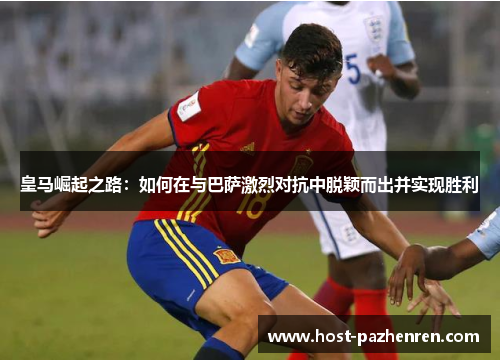 皇马崛起之路：如何在与巴萨激烈对抗中脱颖而出并实现胜利