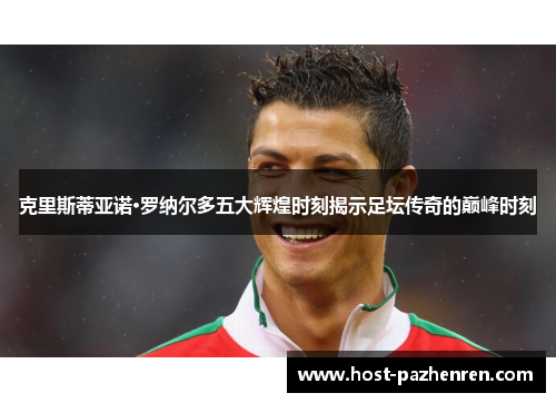 克里斯蒂亚诺·罗纳尔多五大辉煌时刻揭示足坛传奇的巅峰时刻