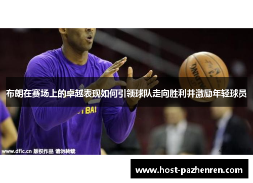 布朗在赛场上的卓越表现如何引领球队走向胜利并激励年轻球员