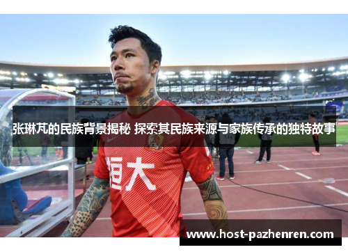 张琳芃的民族背景揭秘 探索其民族来源与家族传承的独特故事