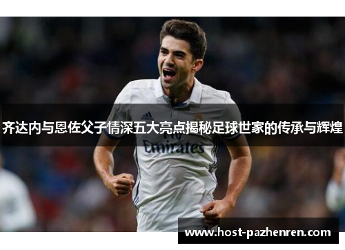齐达内与恩佐父子情深五大亮点揭秘足球世家的传承与辉煌