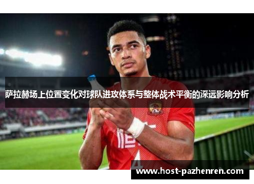 萨拉赫场上位置变化对球队进攻体系与整体战术平衡的深远影响分析