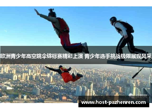 欧洲青少年高空跳伞锦标赛精彩上演 青少年选手挑战极限展现风采 欧洲青少年高空跳伞锦标赛精彩上演 青少年选手挑战极限展现风采