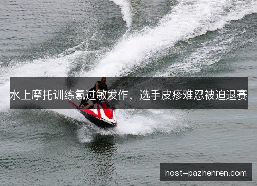 水上摩托训练氯过敏发作，选手皮疹难忍被迫退赛